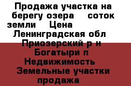 Продажа участка на берегу озера 40 соток земли  › Цена ­ 3 900 000 - Ленинградская обл., Приозерский р-н, Богатыри п. Недвижимость » Земельные участки продажа   